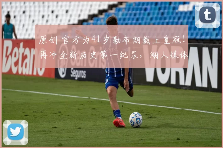 原创 官方为41岁勒布朗戴上皇冠！再冲全新历史第一纪录，湖人媒体点赞GOAT