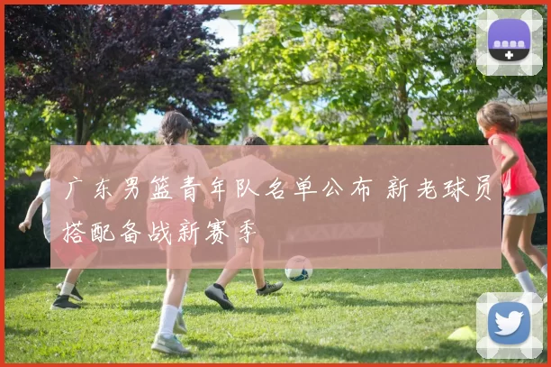 广东男篮青年队名单公布 新老球员搭配备战新赛季