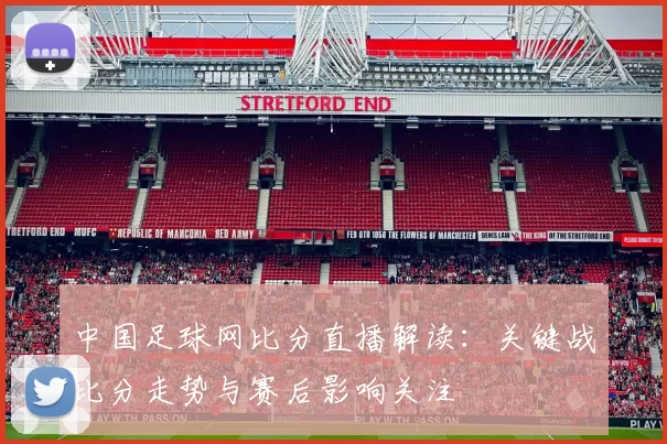 中国足球网比分直播解读：关键战比分走势与赛后影响关注