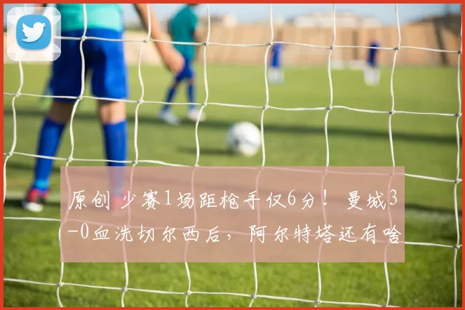 原创 少赛1场距枪手仅6分！曼城3-0血洗切尔西后，阿尔特塔还有啥底气？