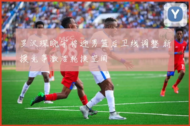 罗汉琛晓宇将迎男篮后卫线调整 新援竞争激活轮换空间