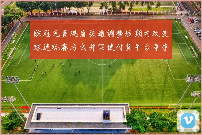 欧冠免费观看渠道调整短期内改变球迷观赛方式并促使付费平台争夺