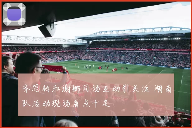 齐思钧和谢娜同场互动引关注 湖南队活动现场看点十足