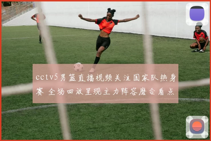 cctv5男篮直播视频关注国家队热身赛 全场回放呈现主力阵容磨合看点