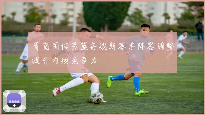 青岛国信男篮备战新赛季阵容调整提升内线竞争力
