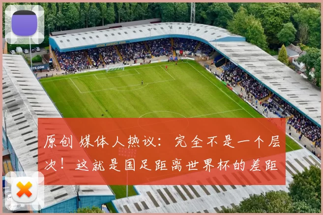 原创 媒体人热议：完全不是一个层次！这就是国足距离世界杯的差距体现