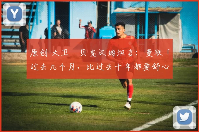 原创 大卫・贝克汉姆坦言：曼联「过去几个月，比过去十年都要舒心」