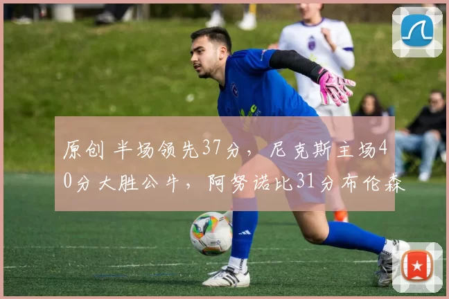 原创 半场领先37分，尼克斯主场40分大胜公牛，阿努诺比31分布伦森两双