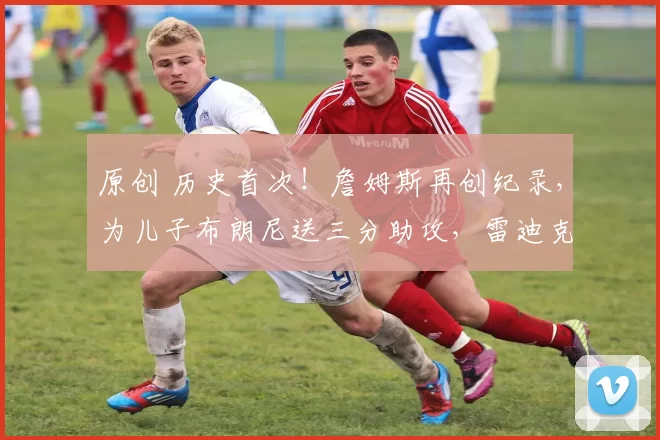 原创 历史首次！詹姆斯再创纪录，为儿子布朗尼送三分助攻，雷迪克用人太懂人情世故