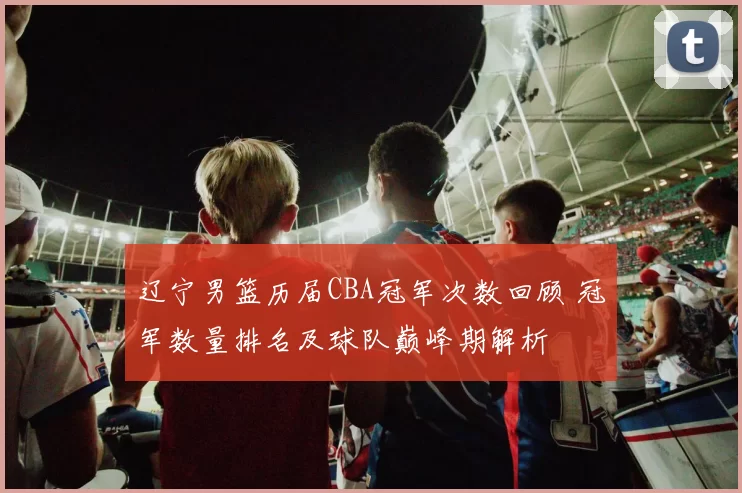 辽宁男篮历届CBA冠军次数回顾 冠军数量排名及球队巅峰期解析