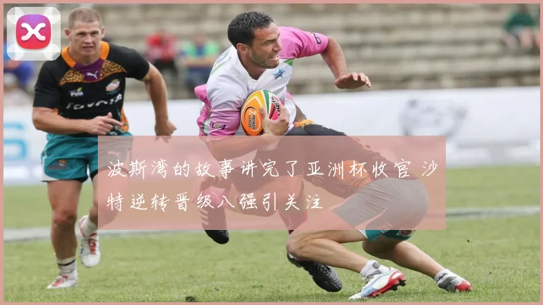 波斯湾的故事讲完了亚洲杯收官 沙特逆转晋级八强引关注