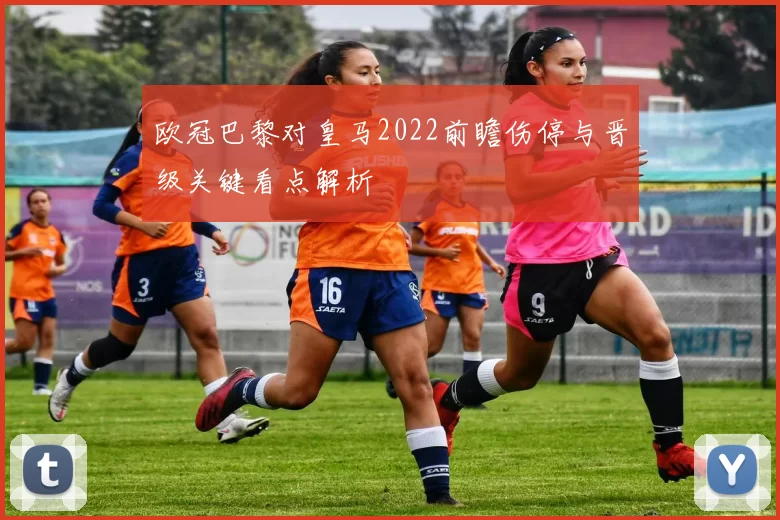 欧冠巴黎对皇马2022前瞻伤停与晋级关键看点解析