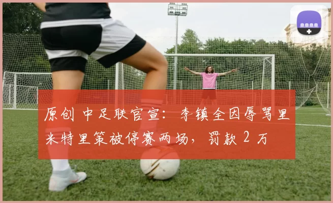 原创 中足联官宣：李镇全因辱骂里米特里策被停赛两场，罚款 2 万