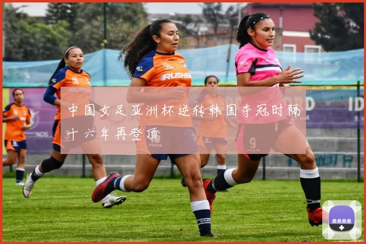 中国女足亚洲杯逆转韩国夺冠时隔十六年再登顶