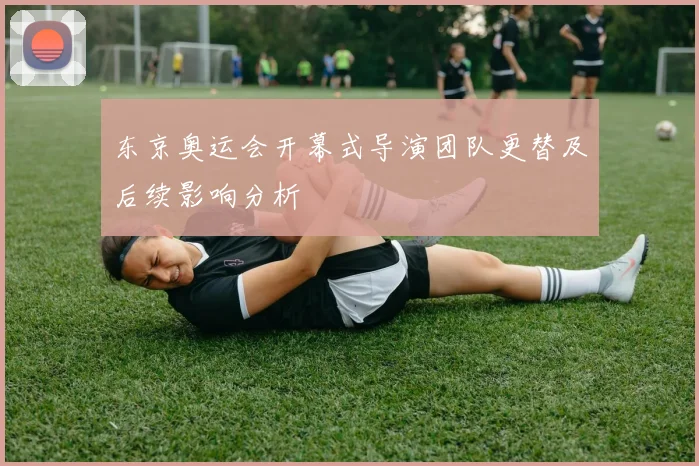 东京奥运会开幕式导演团队更替及后续影响分析