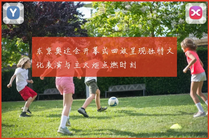 东京奥运会开幕式回放呈现独特文化表演与主火炬点燃时刻